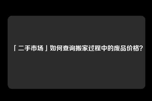 「二手市场」如何查询搬家过程中的废品价格？