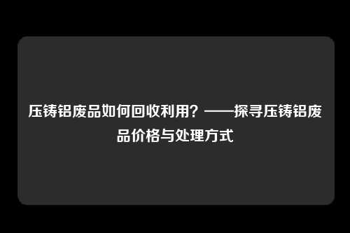 压铸铝废品如何回收利用？——探寻压铸铝废品价格与处理方式