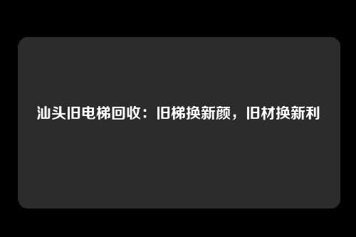 汕头旧电梯回收：旧梯换新颜，旧材换新利