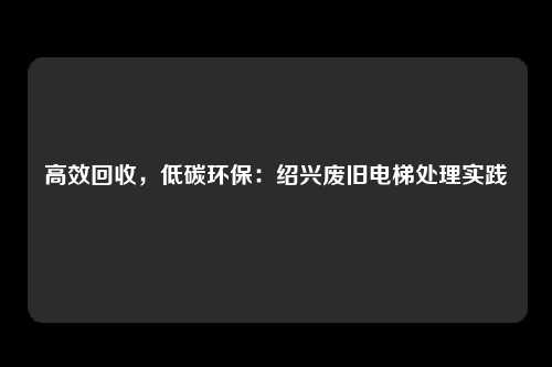 高效回收，低碳环保：绍兴废旧电梯处理实践