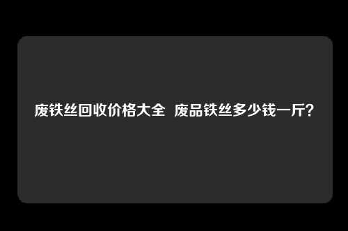 废铁丝回收价格大全  废品铁丝多少钱一斤？