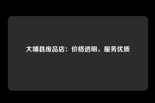 大埔县废品店：价格透明，服务优质