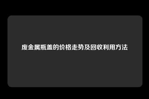 废金属瓶盖的价格走势及回收利用方法