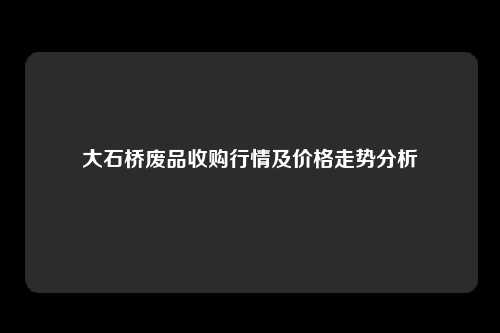 大石桥废品收购行情及价格走势分析
