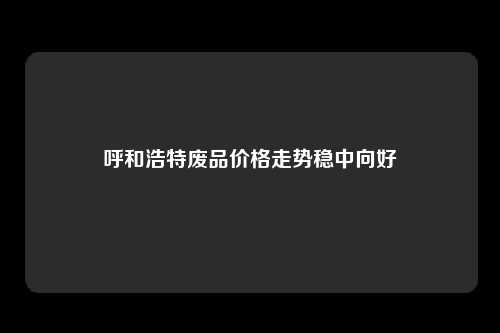 呼和浩特废品价格走势稳中向好