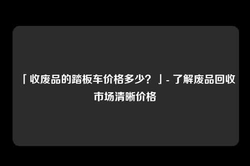 「收废品的踏板车价格多少？」- 了解废品回收市场清晰价格