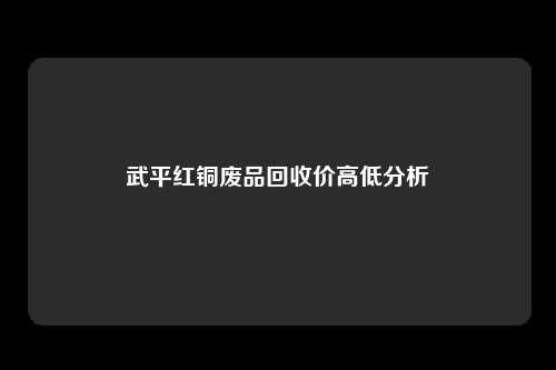 武平红铜废品回收价高低分析