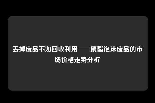 丢掉废品不如回收利用——聚酯泡沫废品的市场价格走势分析