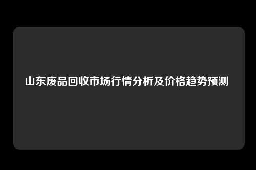 山东废品回收市场行情分析及价格趋势预测 