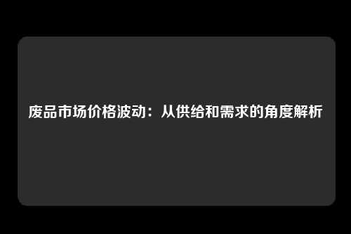 废品市场价格波动：从供给和需求的角度解析
