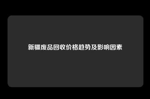新疆废品回收价格趋势及影响因素