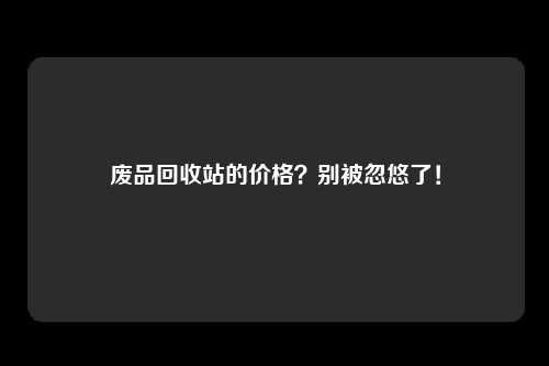 废品回收站的价格？别被忽悠了！