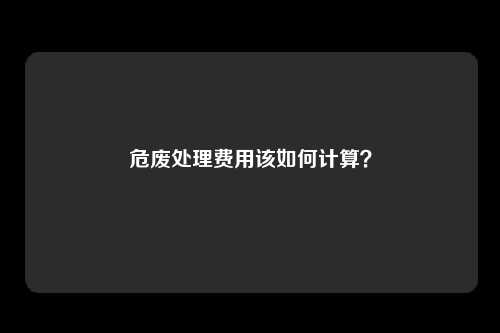 危废处理费用该如何计算？