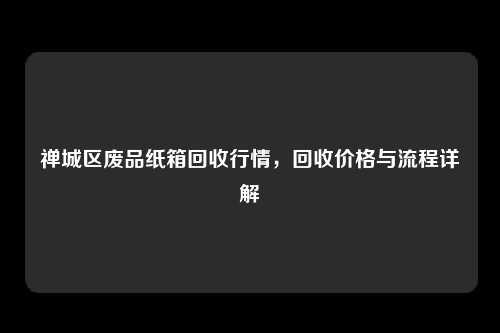 禅城区废品纸箱回收行情，回收价格与流程详解