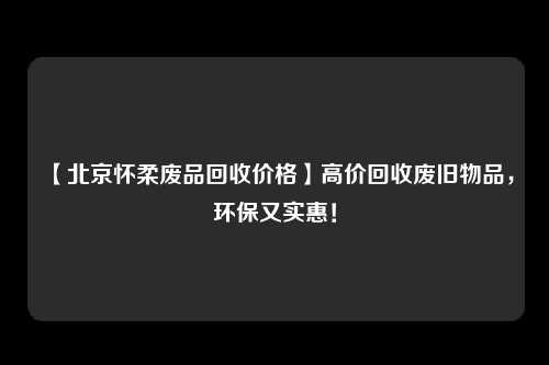 【北京怀柔废品回收价格】高价回收废旧物品，环保又实惠！