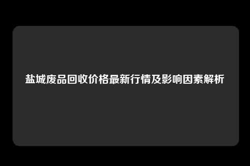 盐城废品回收价格最新行情及影响因素解析