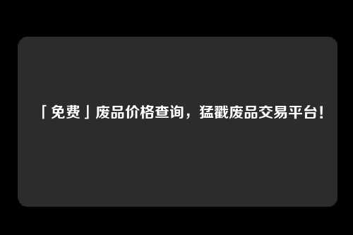 「免费」废品价格查询，猛戳废品交易平台！