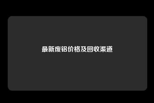 最新废铝价格及回收渠道