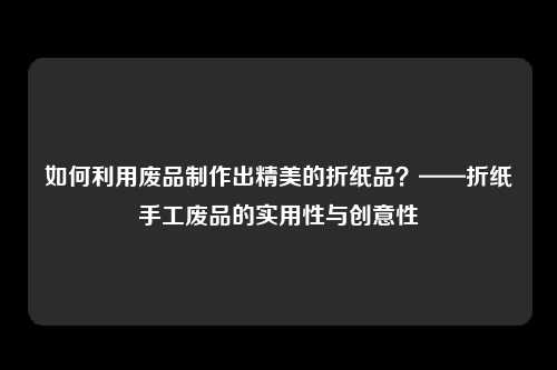 如何利用废品制作出精美的折纸品？——折纸手工废品的实用性与创意性