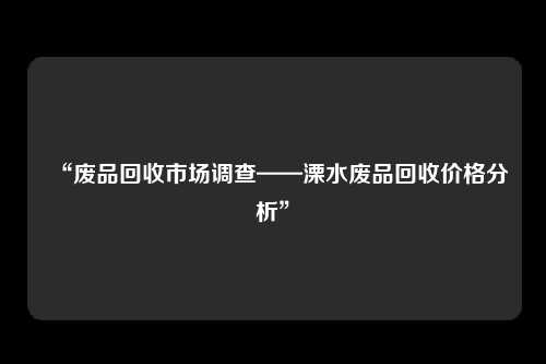 “废品回收市场调查——溧水废品回收价格分析”