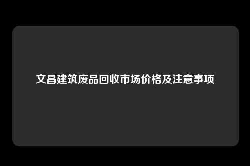 文昌建筑废品回收市场价格及注意事项