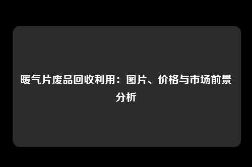 暖气片废品回收利用：图片、价格与市场前景分析