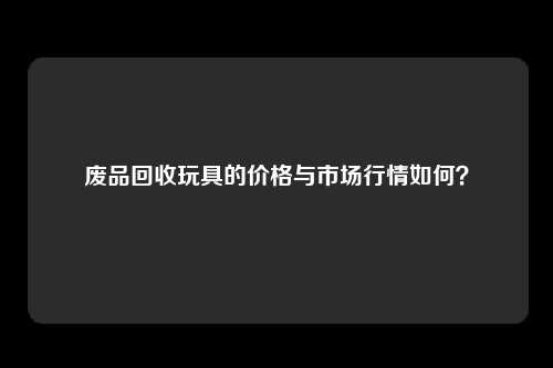 废品回收玩具的价格与市场行情如何？
