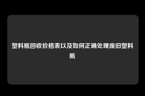 塑料瓶回收价格表以及如何正确处理废旧塑料瓶