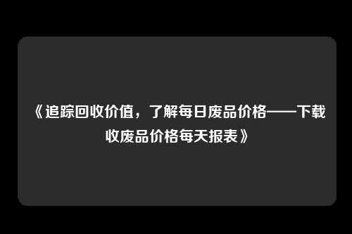 《追踪回收价值，了解每日废品价格——下载收废品价格每天报表》