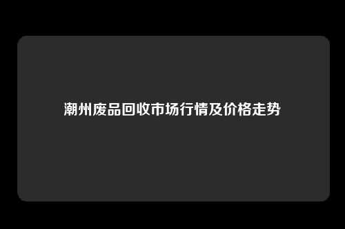 潮州废品回收市场行情及价格走势