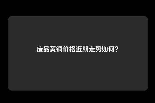 废品黄铜价格近期走势如何？