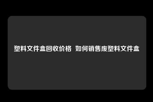 塑料文件盒回收价格  如何销售废塑料文件盒