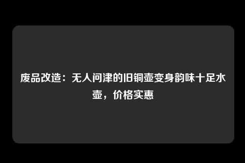 废品改造：无人问津的旧铜壶变身韵味十足水壶，价格实惠