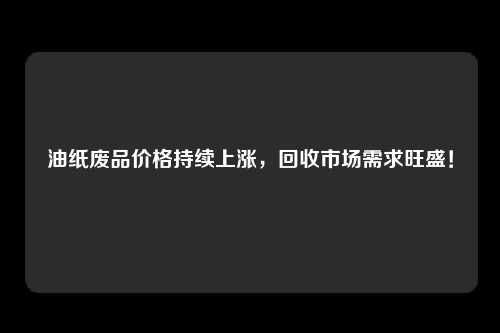 油纸废品价格持续上涨，回收市场需求旺盛！