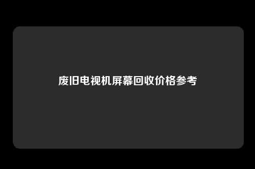 废旧电视机屏幕回收价格参考