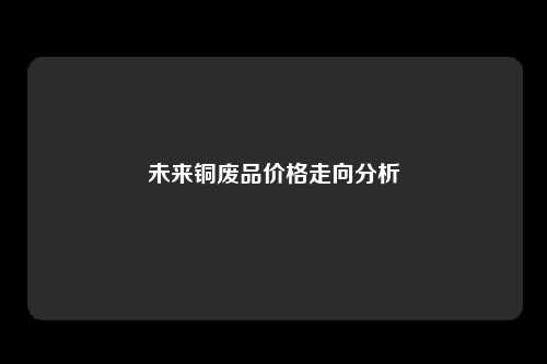 未来铜废品价格走向分析