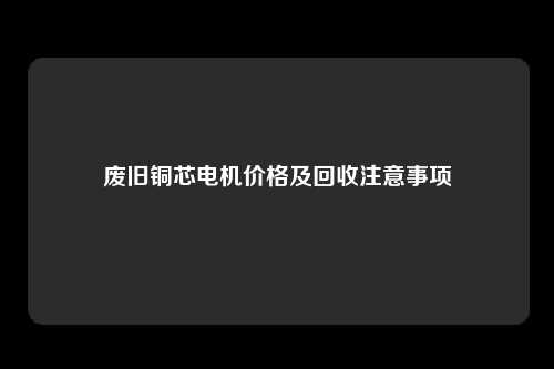 废旧铜芯电机价格及回收注意事项