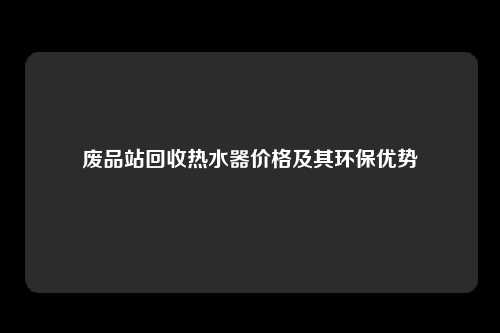 废品站回收热水器价格及其环保优势