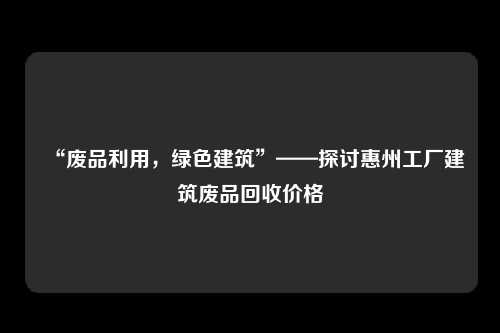 “废品利用，绿色建筑”——探讨惠州工厂建筑废品回收价格