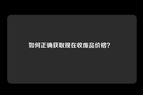 如何正确获取现在收废品价格？ 