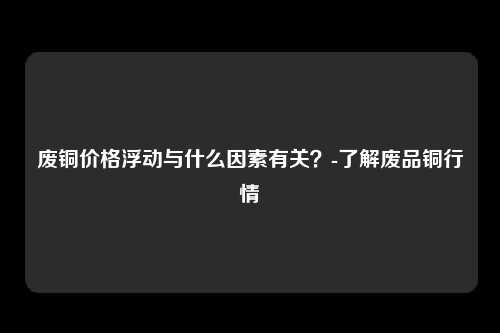 废铜价格浮动与什么因素有关？-了解废品铜行情