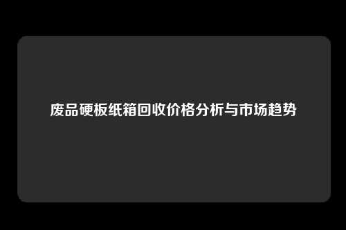 废品硬板纸箱回收价格分析与市场趋势