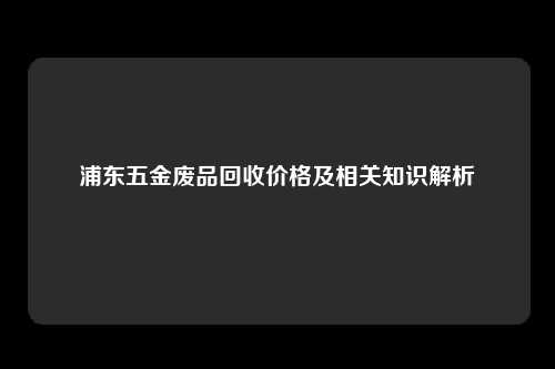 浦东五金废品回收价格及相关知识解析