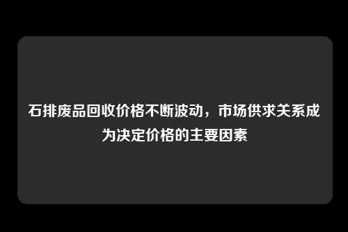 石排废品回收价格不断波动，市场供求关系成为决定价格的主要因素