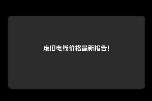 废旧电线价格最新报告！