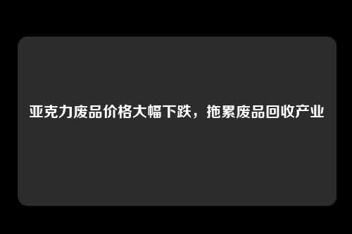 亚克力废品价格大幅下跌，拖累废品回收产业