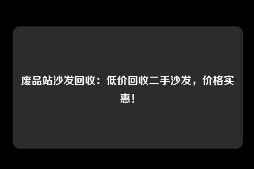 废品站沙发回收：低价回收二手沙发，价格实惠！