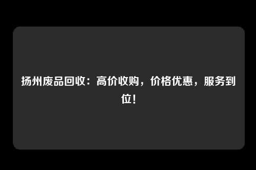 扬州废品回收：高价收购，价格优惠，服务到位！
