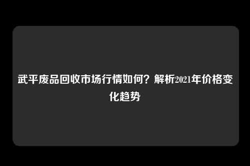 武平废品回收市场行情如何？解析2021年价格变化趋势