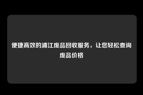 便捷高效的浦江废品回收服务，让您轻松查询废品价格